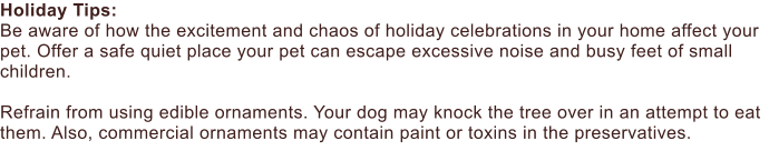 Holiday Tips:  Be aware of how the excitement and chaos of holiday celebrations in your home affect your pet. Offer a safe quiet place your pet can escape excessive noise and busy feet of small children.  Refrain from using edible ornaments. Your dog may knock the tree over in an attempt to eat them. Also, commercial ornaments may contain paint or toxins in the preservatives.