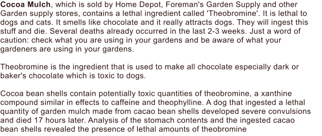Cocoa Mulch, which is sold by Home Depot, Foreman's Garden Supply and other Garden supply stores, contains a lethal ingredient called 'Theobromine'. It is lethal to dogs and cats. It smells like chocolate and it really attracts dogs. They will ingest this stuff and die. Several deaths already occurred in the last 2-3 weeks. Just a word of caution: check what you are using in your gardens and be aware of what your  gardeners are using in your gardens.   Theobromine is the ingredient that is used to make all chocolate especially dark or baker's chocolate which is toxic to dogs.   Cocoa bean shells contain potentially toxic quantities of theobromine, a xanthine compound similar in effects to caffeine and theophylline. A dog that ingested a lethal quantity of garden mulch made from cacao bean shells developed severe convulsions and died 17 hours later. Analysis of the stomach contents and the ingested cacao  bean shells revealed the presence of lethal amounts of theobromine
