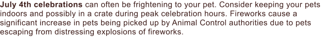 July 4th celebrations can often be frightening to your pet. Consider keeping your pets indoors and possibly in a crate during peak celebration hours. Fireworks cause a significant increase in pets being picked up by Animal Control authorities due to pets escaping from distressing explosions of fireworks.