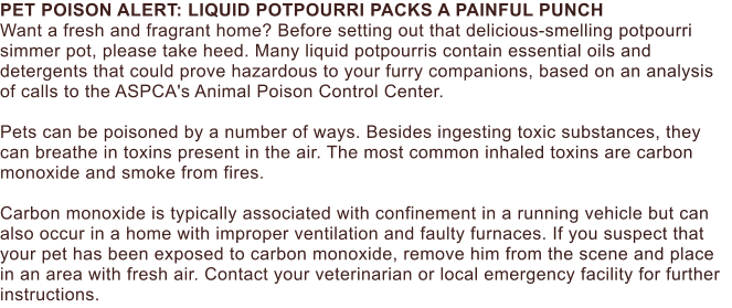 PET POISON ALERT: LIQUID POTPOURRI PACKS A PAINFUL PUNCH Want a fresh and fragrant home? Before setting out that delicious-smelling potpourri simmer pot, please take heed. Many liquid potpourris contain essential oils and detergents that could prove hazardous to your furry companions, based on an analysis of calls to the ASPCA's Animal Poison Control Center.  Pets can be poisoned by a number of ways. Besides ingesting toxic substances, they can breathe in toxins present in the air. The most common inhaled toxins are carbon monoxide and smoke from fires.   Carbon monoxide is typically associated with confinement in a running vehicle but can also occur in a home with improper ventilation and faulty furnaces. If you suspect that your pet has been exposed to carbon monoxide, remove him from the scene and place in an area with fresh air. Contact your veterinarian or local emergency facility for further instructions.
