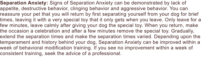 Separation Anxiety: Signs of Separation Anxiety can be demonstrated by lack of appetite, destructive behavior, clinging behavior and aggressive behavior. You can reassure your pet that you will return by first separating yourself from your dog for brief times, leaving it with a very special toy that it only gets when you leave. Only leave for a few minutes, leave calmly after giving your dog the special toy. When you return, make the occasion a celebration and after a few minutes remove the special toy. Gradually, extend the separation times and make the separation times varied. Depending upon the temperament and history behind your dog, Separation Anxiety can be improved within a week of behavioral modification training. If you see no improvement within a week of consistent training, seek the advice of a professional.