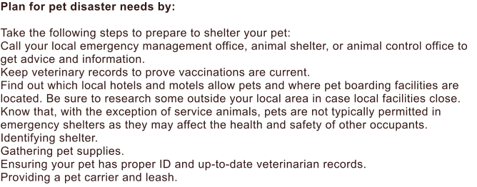 Plan for pet disaster needs by:  Take the following steps to prepare to shelter your pet: Call your local emergency management office, animal shelter, or animal control office to get advice and information. Keep veterinary records to prove vaccinations are current. Find out which local hotels and motels allow pets and where pet boarding facilities are located. Be sure to research some outside your local area in case local facilities close. Know that, with the exception of service animals, pets are not typically permitted in emergency shelters as they may affect the health and safety of other occupants. Identifying shelter. Gathering pet supplies. Ensuring your pet has proper ID and up-to-date veterinarian records. Providing a pet carrier and leash.