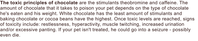 The toxic principles of chocolate are the stimulants theobromine and caffeine. The amount of chocolate that it takes to poison your pet depends on the type of chocolate he's eaten and his weight. White chocolate has the least amount of stimulants and baking chocolate or cocoa beans have the highest. Once toxic levels are reached, signs of toxicity include: restlessness, hyperactivity, muscle twitching, increased urination and/or excessive panting. If your pet isn't treated, he could go into a seizure - possibly even die.