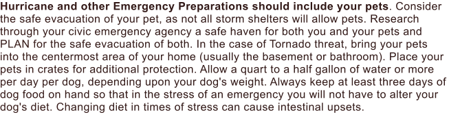 Hurricane and other Emergency Preparations should include your pets. Consider the safe evacuation of your pet, as not all storm shelters will allow pets. Research through your civic emergency agency a safe haven for both you and your pets and PLAN for the safe evacuation of both. In the case of Tornado threat, bring your pets into the centermost area of your home (usually the basement or bathroom). Place your pets in crates for additional protection. Allow a quart to a half gallon of water or more per day per dog, depending upon your dog's weight. Always keep at least three days of dog food on hand so that in the stress of an emergency you will not have to alter your dog's diet. Changing diet in times of stress can cause intestinal upsets.