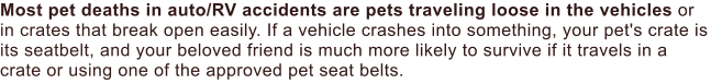 Most pet deaths in auto/RV accidents are pets traveling loose in the vehicles or in crates that break open easily. If a vehicle crashes into something, your pet's crate is its seatbelt, and your beloved friend is much more likely to survive if it travels in a crate or using one of the approved pet seat belts.