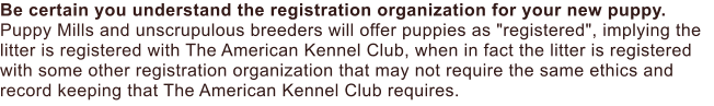 Be certain you understand the registration organization for your new puppy. Puppy Mills and unscrupulous breeders will offer puppies as "registered", implying the litter is registered with The American Kennel Club, when in fact the litter is registered with some other registration organization that may not require the same ethics and record keeping that The American Kennel Club requires.
