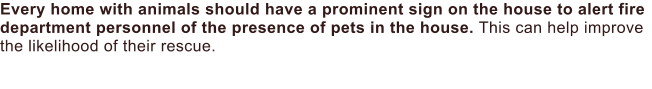 Every home with animals should have a prominent sign on the house to alert fire department personnel of the presence of pets in the house. This can help improve the likelihood of their rescue.