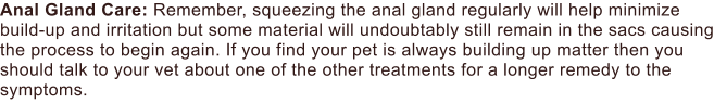 Anal Gland Care: Remember, squeezing the anal gland regularly will help minimize build-up and irritation but some material will undoubtably still remain in the sacs causing the process to begin again. If you find your pet is always building up matter then you should talk to your vet about one of the other treatments for a longer remedy to the symptoms.