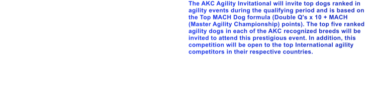 The AKC Agility Invitational will invite top dogs ranked in agility events during the qualifying period and is based on the Top MACH Dog formula (Double Q's x 10 + MACH (Master Agility Championship) points). The top five ranked agility dogs in each of the AKC recognized breeds will be invited to attend this prestigious event. In addition, this competition will be open to the top International agility competitors in their respective countries.